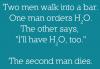 Two men walk into a bar. One orders H2O. The other says „I